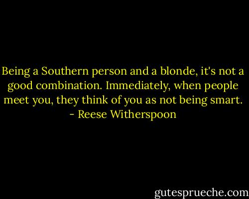 Being a Southern person and a blonde, it's not a good combination. Immediately, when people meet you, they think of you as not being smart. - Reese Witherspoon