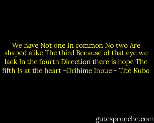 We have<br />Not one<br />In common<br />No two<br />Are shaped alike<br />The third<br />Because of that eye we lack<br />In the fourth<br />Direction there is hope<br />The fifth Is at the heart<br />-Orihime Inoue - Tite Kubo