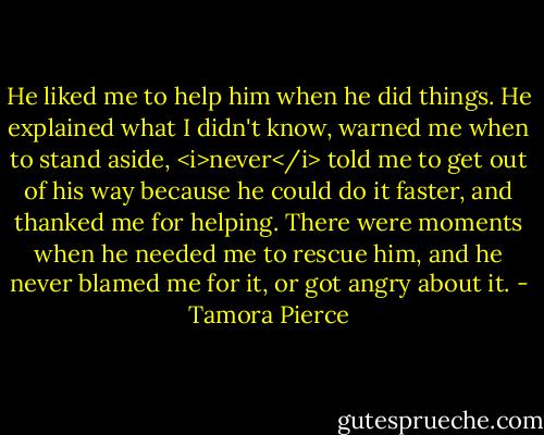 He liked me to help him when he did things. He explained what I didn't know, warned me when to stand aside, <i>never</i> told me to get out of his way because he could do it faster, and thanked me for helping. There were moments when he needed me to rescue him, and he never blamed me for it, or got angry about it. - Tamora Pierce