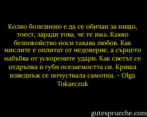 Колко болезнено е да се обичан за нищо, тоест, заради това, че те има. Какво безпокойство носи такава любов. Как мислите е оплитат от недоверие, а сърцето набъбва от ускорените удари. Как светът се отдръпва и губи осезаемостта си. Криша изведнъж се почуствала самотна. - Olga Tokarczuk