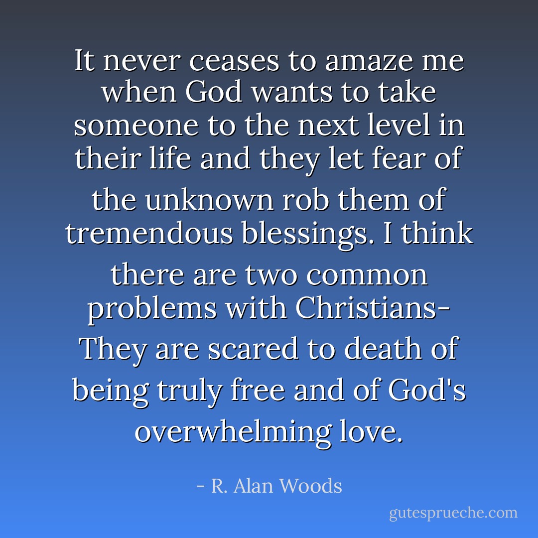 It never ceases to amaze me when God wants to take someone to the next level in their life and they let fear of the unknown rob them of tremendous blessings. I think there are two common problems with Christians- They are scared to death of being truly free and of God's overwhelming love. - R. Alan Woods