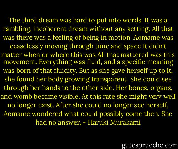The third dream was hard to put into words. It was a rambling, incoherent dream without any setting. All that was there was a feeling of being in motion. Aomame was ceaselessly moving through time and space It didn't matter when or where this was All that mattered was this movement. Everything was fluid, and a specific meaning was born of that fluidity. But as she gave herself up to it, she found her body growing transparent. She could see through her hands to the other side. Her bones, organs, and womb became visible. At this rate she might very well no longer exist. After she could no longer see herself, Aomame wondered what could possibly come then. She had no answer. - Haruki Murakami