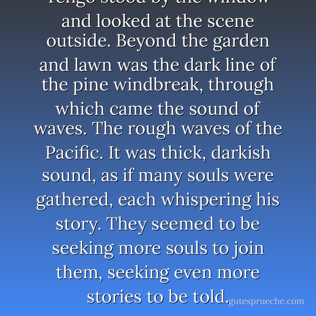 Tengo stood by the window and looked at the scene outside. Beyond the garden and lawn was the dark line of the pine windbreak, through which came the sound of waves. The rough waves of the Pacific. It was thick, darkish sound, as if many souls were gathered, each whispering his story. They seemed to be seeking more souls to join them, seeking even more stories to be told. - Haruki Murakami