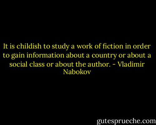 It is childish to study a work of fiction in order to gain information about a country or about a social class or about the author. - Vladimir Nabokov