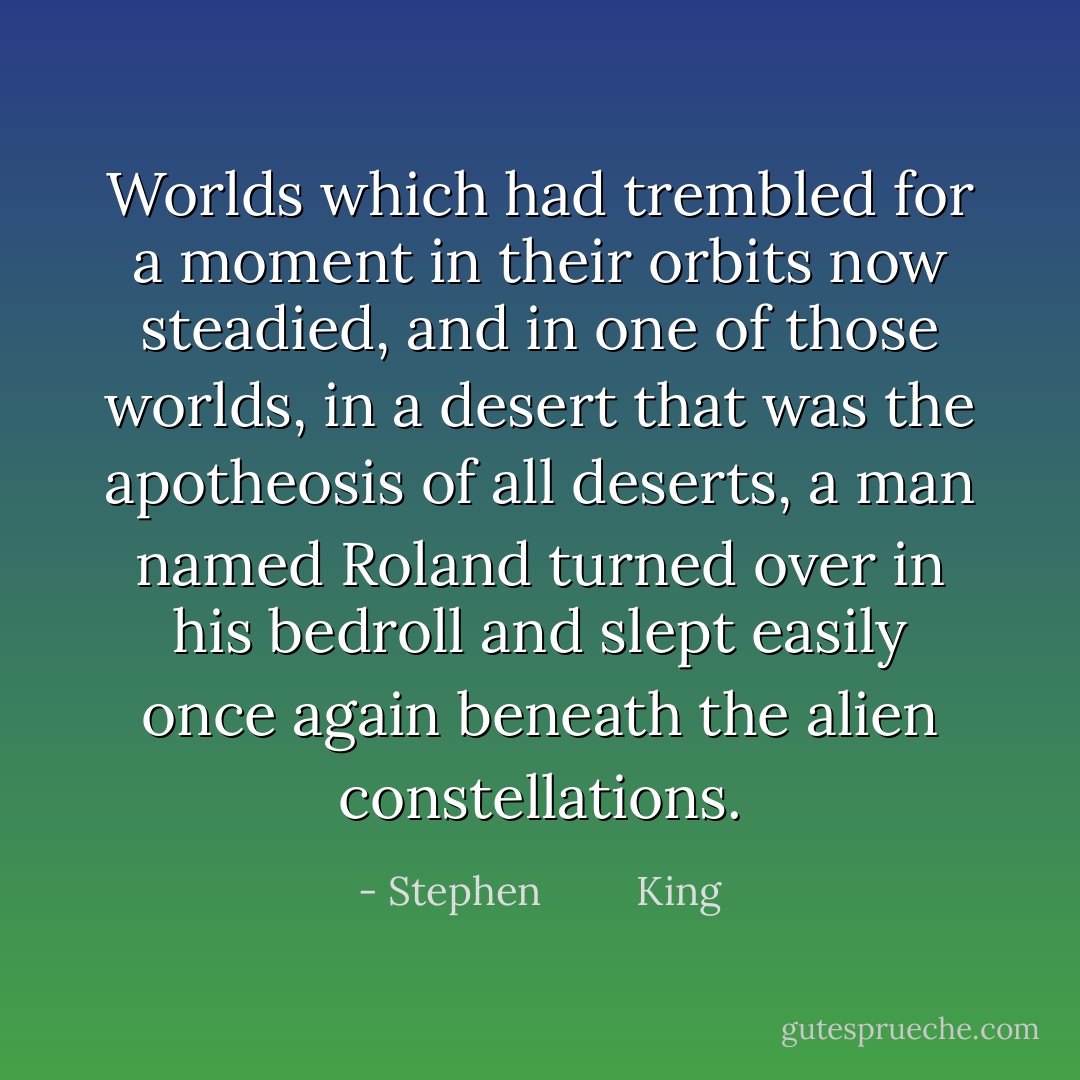 Worlds which had trembled for a moment in their orbits now steadied, and in one of those worlds, in a desert that was the apotheosis of all deserts, a man named Roland turned over in his bedroll and slept easily once again beneath the alien constellations. - Stephen         King
