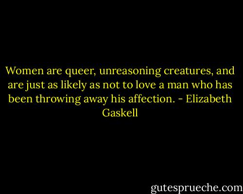 Women are queer, unreasoning creatures, and are just as likely as not to love a man who has been throwing away his affection. - Elizabeth Gaskell