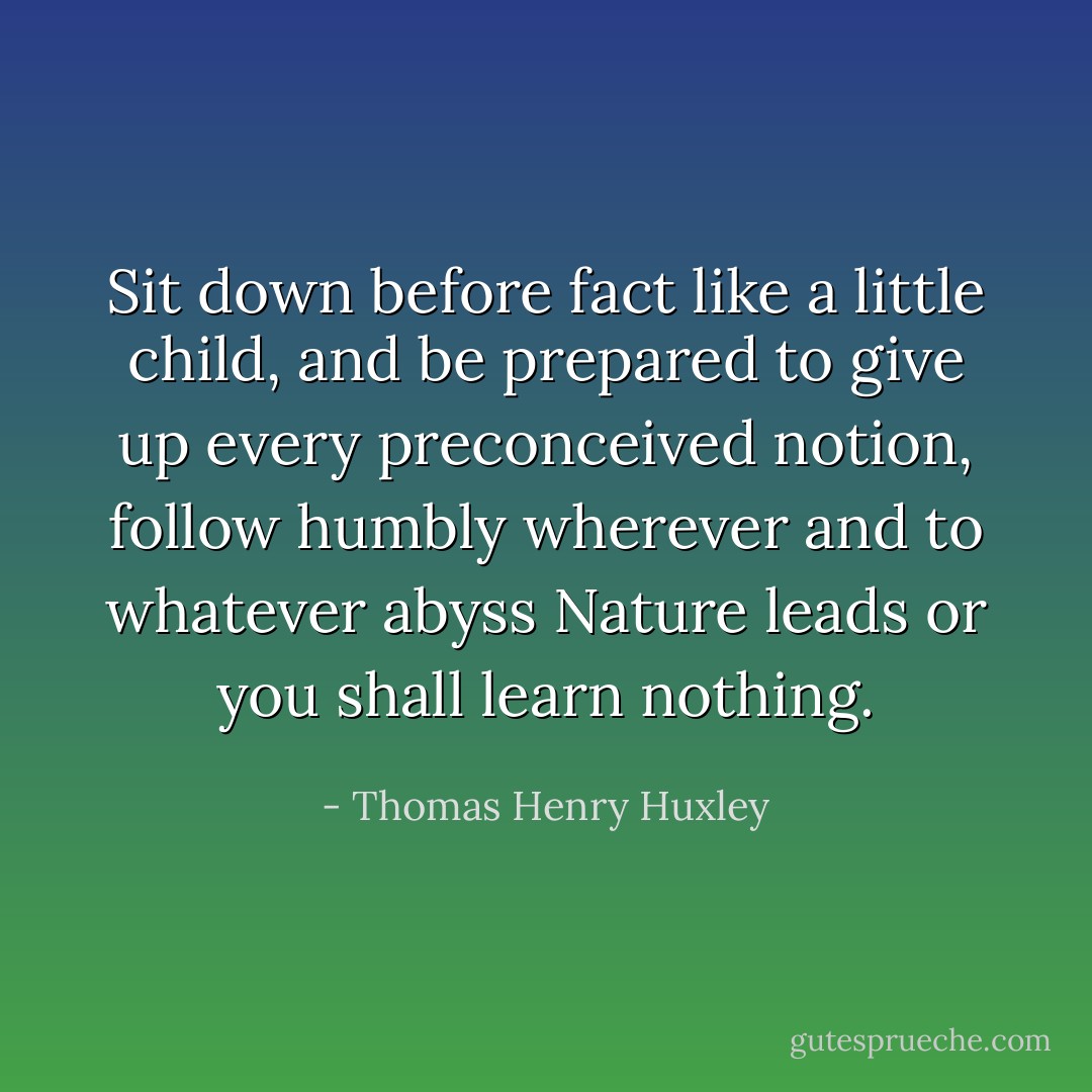 Sit down before fact like a little child, and be prepared to give up every preconceived notion, follow humbly wherever and to whatever abyss Nature leads or you shall learn nothing. - Thomas Henry Huxley