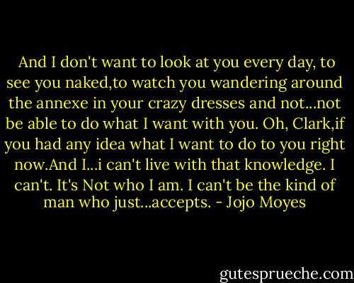  And I don't want to look at you every day, to see you naked,to watch you wandering around the annexe in your crazy dresses and not...not be able to do what I want with you. Oh, Clark,if you had any idea what I want to do to you right now.And I...i can't live with that knowledge. I can't. It's Not who I am. I can't be the kind of man who just...accepts. - Jojo Moyes