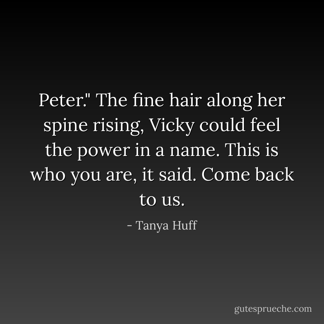 Peter." The fine hair along her spine rising, Vicky could feel the power in a name. This is who you are, it said. Come back to us. - Tanya Huff