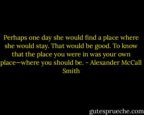 Perhaps one day she would find a place where she would stay. That would be good. To know that the place you were in was your own place—where you should be. - Alexander McCall Smith