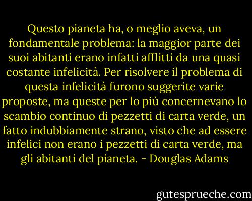 Questo pianeta ha, o meglio aveva, un fondamentale problema: la maggior parte dei suoi abitanti erano infatti afflitti da una quasi costante infelicità. Per risolvere il problema di questa infelicità furono suggerite varie proposte, ma queste per lo più concernevano lo scambio continuo di pezzetti di carta verde, un fatto indubbiamente strano, visto che ad essere infelici non erano i pezzetti di carta verde, ma gli abitanti del pianeta. - Douglas Adams