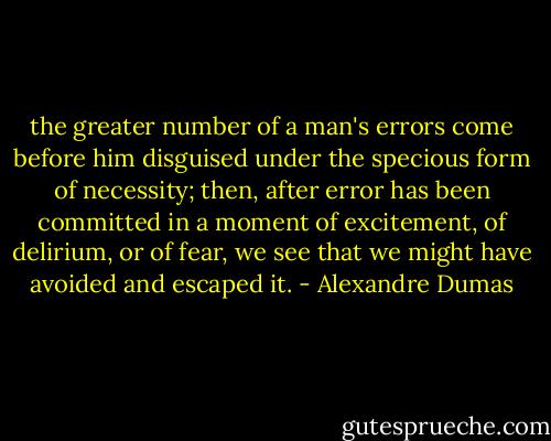 the greater number of a man's errors come before him disguised under the specious form of necessity; then, after error has been committed in a moment of excitement, of delirium, or of fear, we see that we might have avoided and escaped it. - Alexandre Dumas