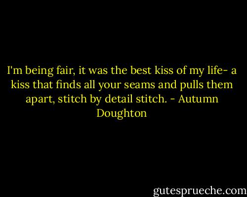 I'm being fair, it was the best kiss of my life- a kiss that finds all your seams and pulls them apart, stitch by detail stitch. - Autumn Doughton