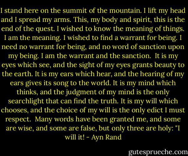 I stand here on the summit of the mountain. I lift my head and I spread my arms. This, my body and spirit, this is the end of the quest. I wished to know the meaning of things. I am the meaning. I wished to find a warrant for being. I need no warrant for being, and no word of sanction upon my being. I am the warrant and the sanction.<br /><br />It is my eyes which see, and the sight of my eyes grants beauty to the earth. It is my ears which hear, and the hearing of my ears gives its song to the world. It is my mind which thinks, and the judgment of my mind is the only searchlight that can find the truth. It is my will which chooses, and the choice of my will is the only edict I must respect.<br /><br />Many words have been granted me, and some are wise, and some are false, but only three are holy: "I will it! - Ayn Rand