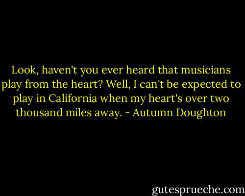 Look, haven't you ever heard that musicians play from the heart? Well, I can't be expected to play in California when my heart's over two thousand miles away. - Autumn Doughton
