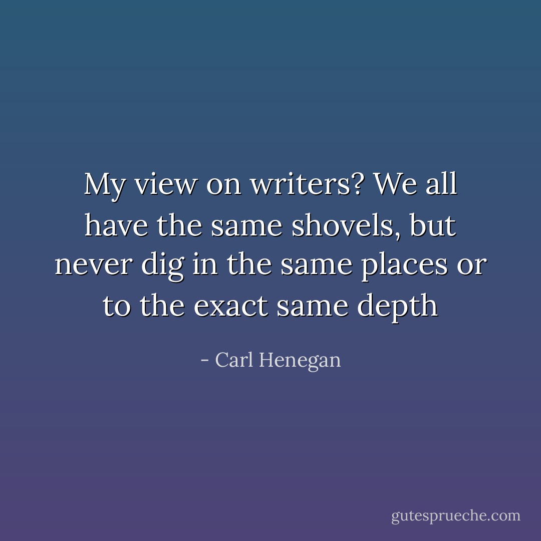 My view on writers? We all have the same shovels, but never dig in the same places or to the exact same depth - Carl Henegan