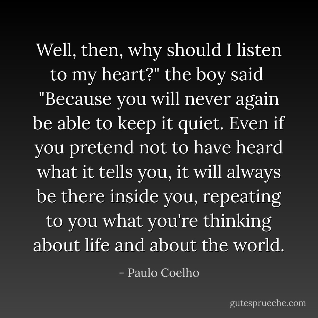 Well, then, why should I listen to my heart?" the boy said<br /><br />"Because you will never again be able to keep it quiet. Even if you pretend not to have<br />heard what it tells you, it will always be there inside you, repeating to you what you're<br />thinking about life and about the world. - Paulo Coelho