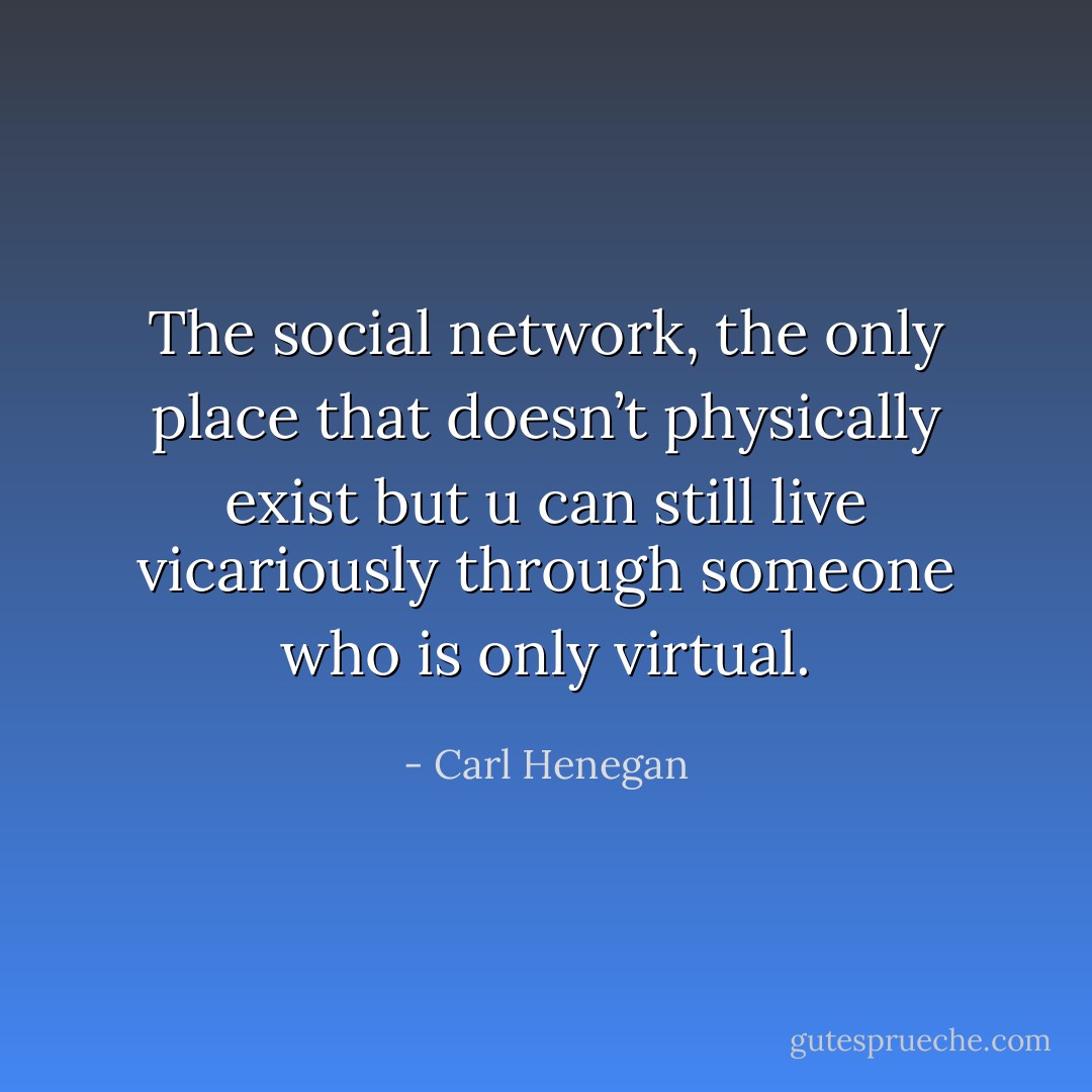 The social network, the only place that doesn’t physically exist but u can still live vicariously through someone who is only virtual. - Carl Henegan