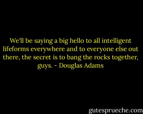 We'll be saying a big hello to all intelligent lifeforms everywhere and to everyone else out there, the secret is to bang the rocks together, guys. - Douglas Adams