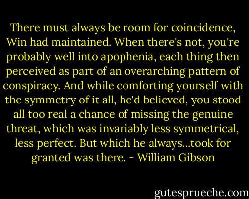 There must always be room for coincidence, Win had maintained. When there's not, you're probably well into apophenia, each thing then perceived as part of an overarching pattern of conspiracy. And while comforting yourself with the symmetry of it all, he'd believed, you stood all too real a chance of missing the genuine threat, which was invariably less symmetrical, less perfect. But which he always...took for granted was there. - William Gibson