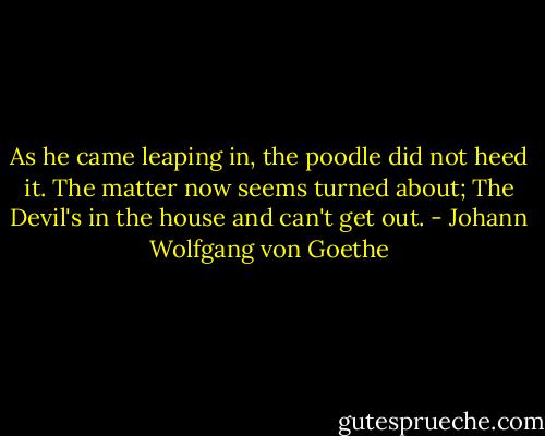 As he came leaping in, the poodle did not heed it.<br />The matter now seems turned about;<br />The Devil's in the house and can't get out. - Johann Wolfgang von Goethe