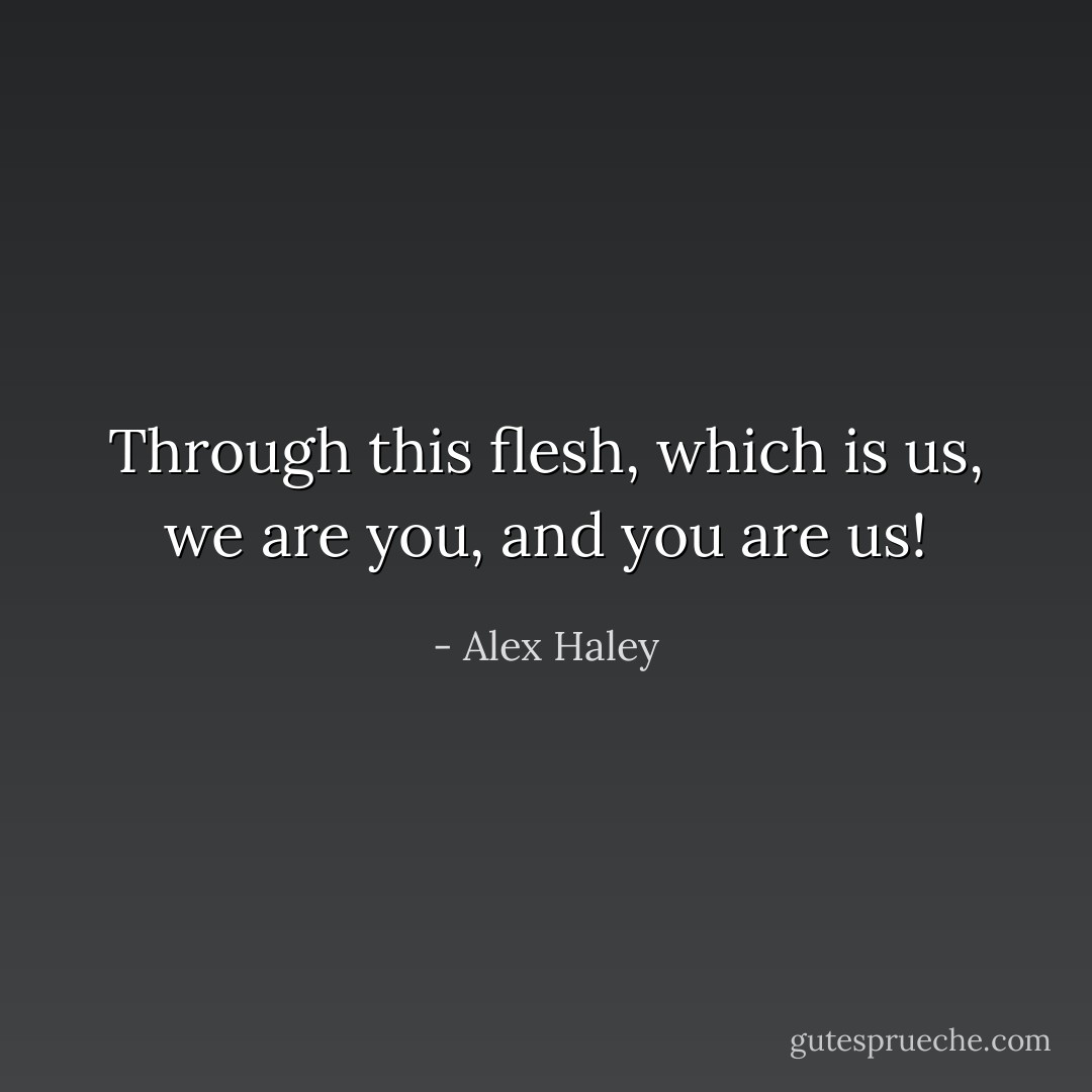 Through this flesh, which is us, we are you, and you are us! - Alex Haley