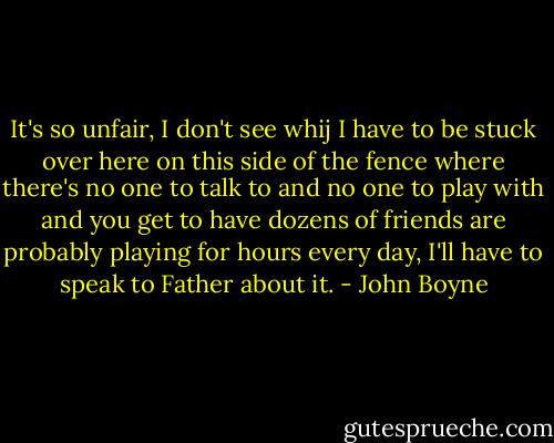 It's so unfair, I don't see whij I have to be stuck over here on this side of the fence where there's no one to talk to and no one to play with and you get to have dozens of friends are probably playing for hours every day, I'll have to speak to Father about it. - John Boyne