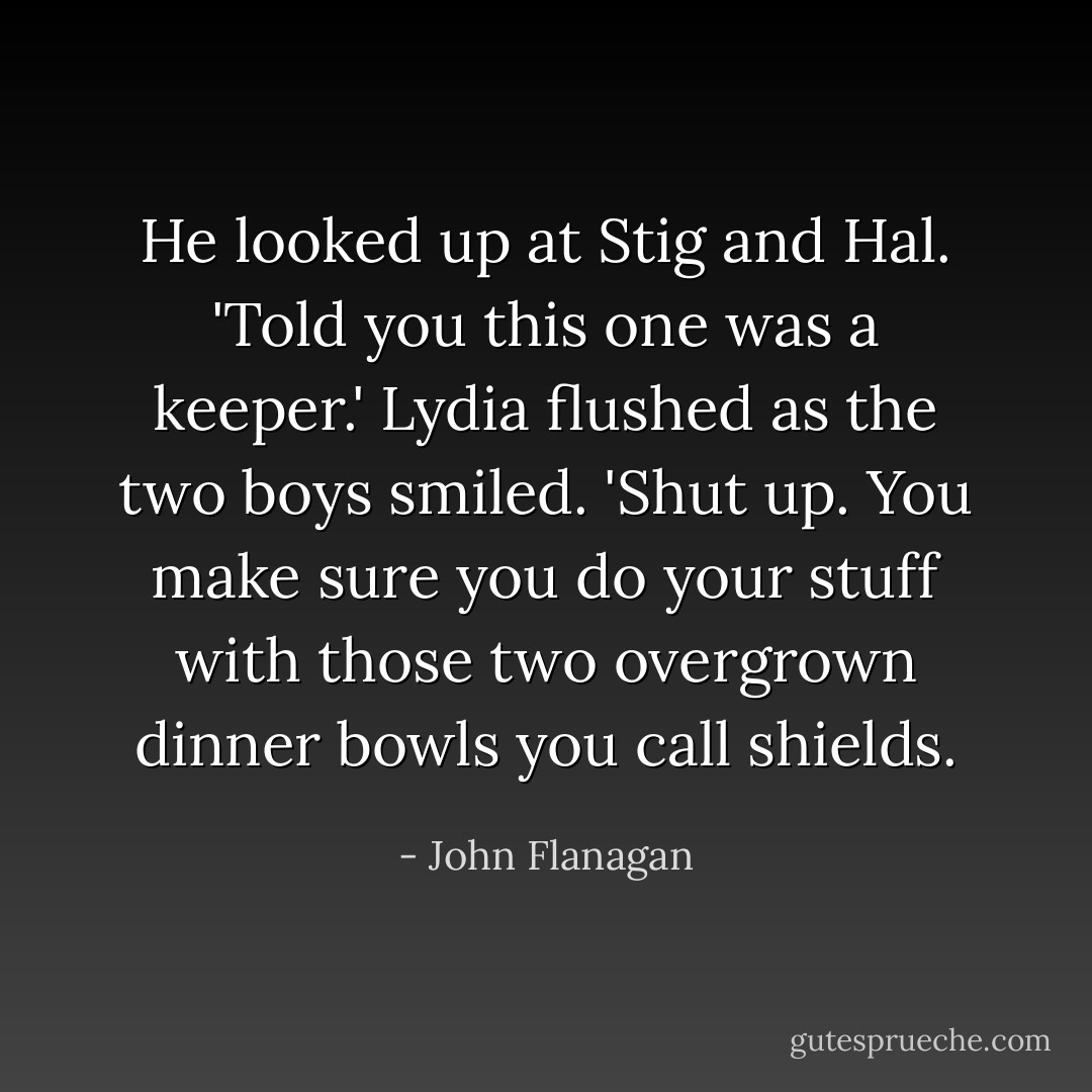 He looked up at Stig and Hal. 'Told you this one was a keeper.' Lydia flushed as the two boys smiled. 'Shut up. You make sure you do your stuff with those two overgrown dinner bowls you call shields. - John Flanagan