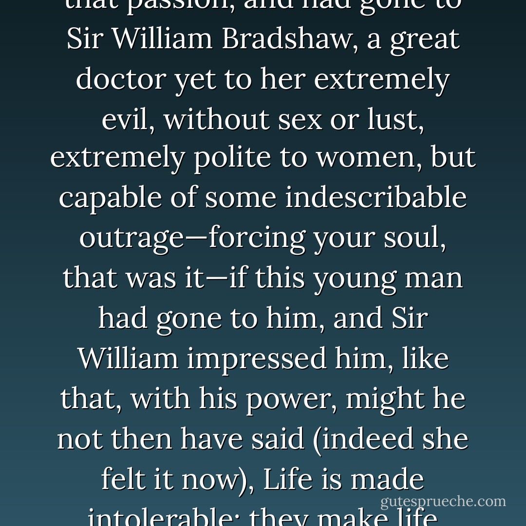 Or there were the poets and thinkers. Suppose he had had that passion, and had gone to Sir William Bradshaw, a great doctor yet to her extremely evil, without sex or lust, extremely polite to women, but capable of some indescribable outrage—forcing your soul, that was it—if this young man had gone to him, and Sir William impressed him, like that, with his power, might he not then have said (indeed she felt it now), Life is made intolerable; they make life intolerable, men like that? - Virginia Woolf