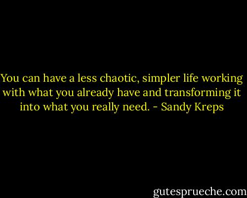 You can have a less chaotic, simpler life working with what you already have and transforming it into what you really need. - Sandy Kreps