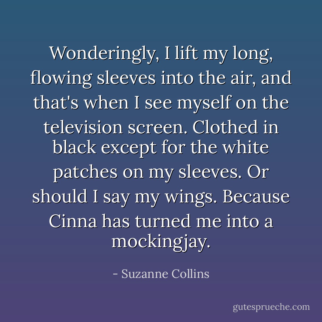 Wonderingly, I lift my long, flowing sleeves into the air, and that's when I see myself on the television screen. Clothed in black except for the white patches on my sleeves. Or should I say my wings. Because Cinna has turned me into a mockingjay. - Suzanne Collins