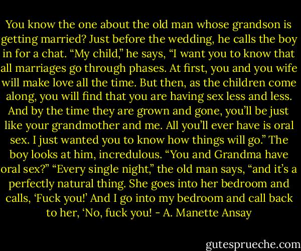You know the one about the old man whose grandson is getting married? Just before the wedding, he calls the boy in for a chat. “My child,” he says, “I want you to know that all marriages go through phases. At first, you and you wife will make love all the time. But then, as the children come along, you will find that you are having sex less and less. And by the time they are grown and gone, you’ll be just like your grandmother and me. All you’ll ever have is oral sex. I just wanted you to know how things will go.” The boy looks at him, incredulous. “You and Grandma have oral sex?” “Every single night,” the old man says, “and it’s a perfectly natural thing. She goes into her bedroom and calls, ‘Fuck you!’ And I go into my bedroom and call back to her, ‘No, fuck you! - A. Manette Ansay