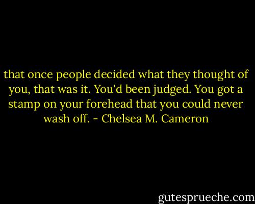 that once people decided what they thought of you, that was it. You'd been judged. You got a stamp on your forehead that you could never wash off. - Chelsea M. Cameron