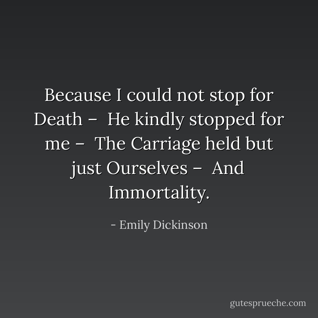 Because I could not stop for Death – <br />He kindly stopped for me – <br />The Carriage held but just Ourselves – <br />And Immortality. - Emily Dickinson