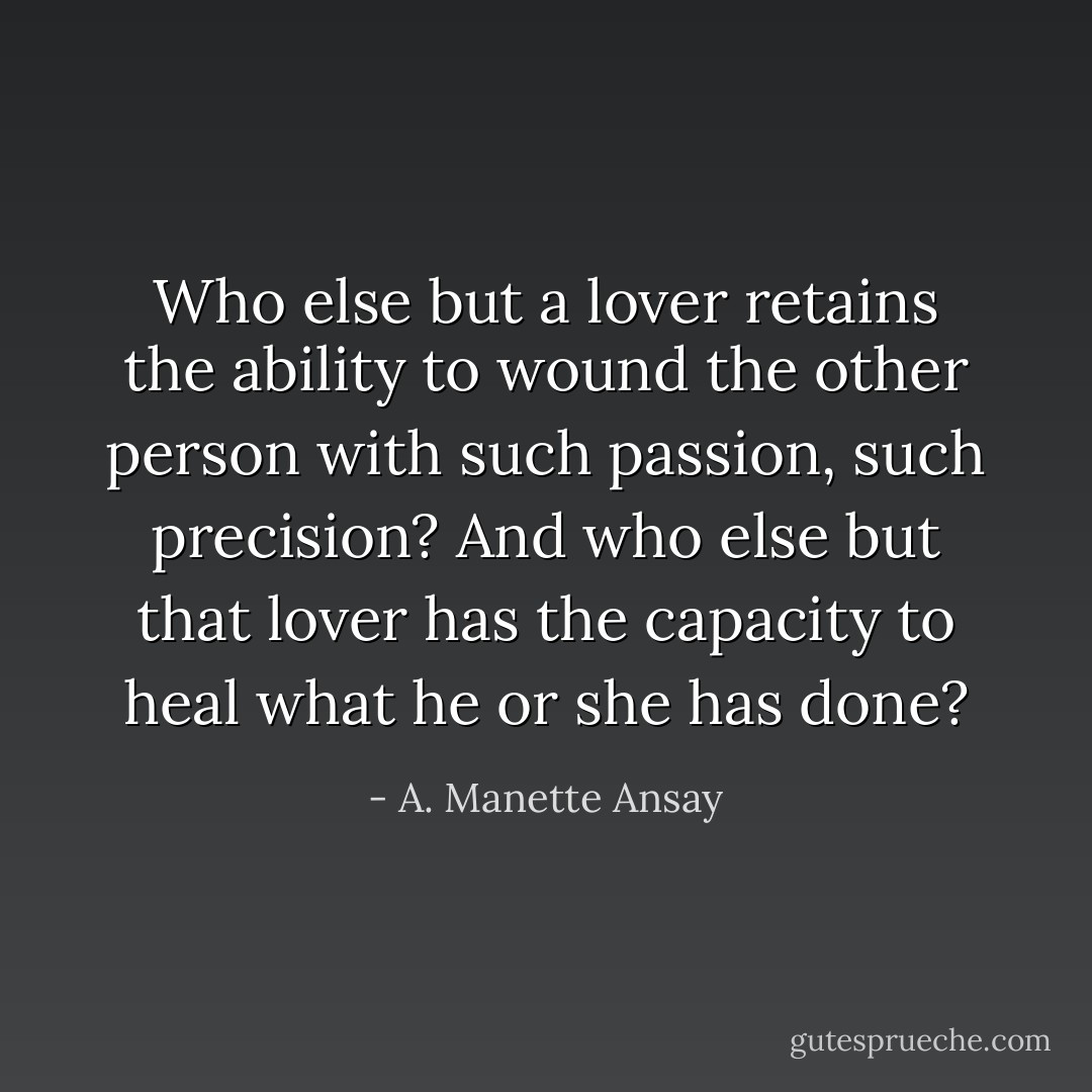 Who else but a lover retains the ability to wound the other person with such passion, such precision? And who else but that lover has the capacity to heal what he or she has done? - A. Manette Ansay