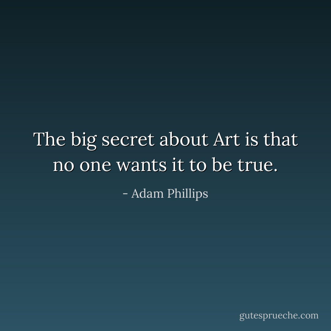 The big secret about Art is that no one wants it to be true. - Adam Phillips