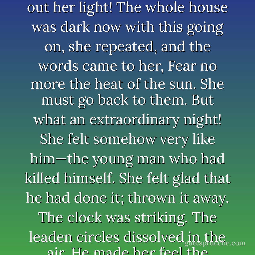 The young man had killed himself; but she did not pity him; with the clock striking the hour, one, two, three, she did not pity him, with all this going on. There! the old lady had put out her light! The whole house was dark now with this going on, she repeated, and the words came to her, Fear no more the heat of the sun. She must go back to them. But what an extraordinary night! She felt somehow very like him—the young man who had killed himself. She felt glad that he had done it; thrown it away. The clock was striking. The leaden circles dissolved in the air. He made her feel the beauty; made her feel the fun. But she must go back. She must assemble. She must find Sally and Peter. And she came in from the little room. - Virginia Woolf