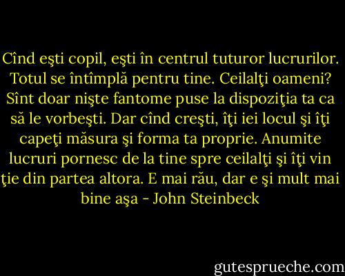 Cînd eşti copil, eşti în centrul tuturor lucrurilor. Totul se întîmplă pentru tine. Ceilalţi oameni? Sînt doar nişte fantome puse la dispoziţia ta ca să le vorbeşti. Dar cînd creşti, îţi iei locul şi îţi capeţi măsura şi forma ta proprie. Anumite lucruri pornesc de la tine spre ceilalţi şi îţi vin ţie din partea altora. E mai rău, dar e şi mult mai bine aşa - John Steinbeck