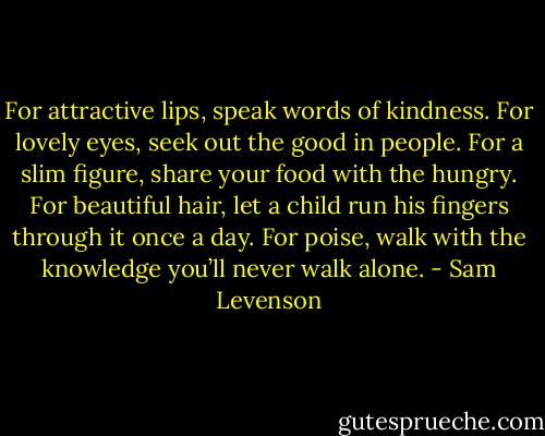 For attractive lips, speak words of kindness.<br />For lovely eyes, seek out the good in people.<br />For a slim figure, share your food with the hungry.<br />For beautiful hair, let a child run his fingers through it once a day.<br />For poise, walk with the knowledge you’ll never walk alone. - Sam Levenson