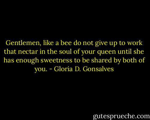 Gentlemen, like a bee do not give up to work that nectar in the soul of your queen until she has enough sweetness to be shared by both of you. - Gloria D. Gonsalves