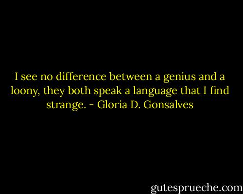 I see no difference between a genius and a loony, they both speak a language that I find strange. - Gloria D. Gonsalves