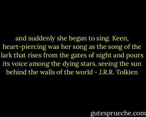 and suddenly she began to sing. Keen, heart-piercing was her song as the song of the lark that rises from the gates of night and pours its voice among the dying stars, seeing the sun behind the walls of the world - J.R.R. Tolkien