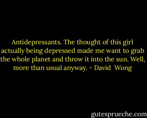 Antidepressants. The thought of this girl actually being depressed made me want to grab the whole planet and throw it into the sun. Well, more than usual anyway. - David  Wong
