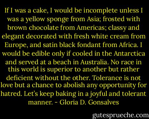 If I was a cake, I would be incomplete unless I was a yellow sponge from Asia; frosted with brown chocolate from Americas; classy and elegant decorated with fresh white cream from Europe, and satin black fondant from Africa. I would be edible only if cooled in the Antarctica and served at a beach in Australia. No race in this world is superior to another but rather deficient without the other. Tolerance is not love but a chance to abolish any opportunity for hatred. Let’s keep baking in a joyful and tolerant manner. - Gloria D. Gonsalves