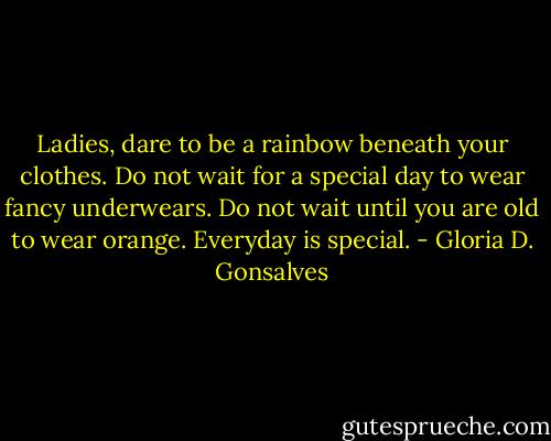 Ladies, dare to be a rainbow beneath your clothes. Do not wait for a special day to wear fancy underwears. Do not wait until you are old to wear orange. Everyday is special. - Gloria D. Gonsalves