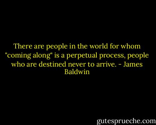 There are people in the world for whom "coming along" is a perpetual process, people who are destined never to arrive. - James Baldwin