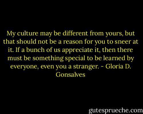 My culture may be different from yours, but that should not be a reason for you to sneer at it. If a bunch of us appreciate it, then there must be something special to be learned by everyone, even you a stranger. - Gloria D. Gonsalves
