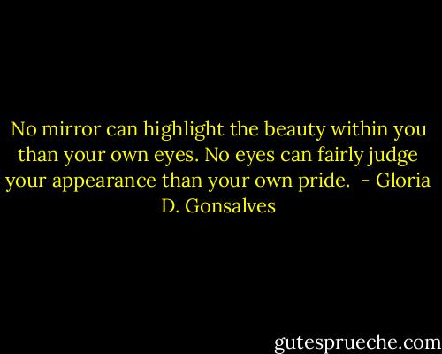 No mirror can highlight the beauty within you than your own eyes. No eyes can fairly judge your appearance than your own pride.  - Gloria D. Gonsalves