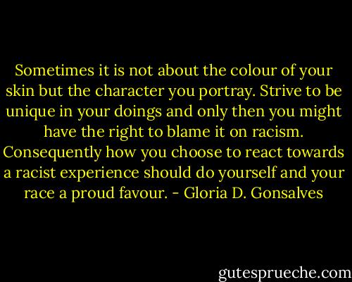 Sometimes it is not about the colour of your skin but the character you portray. Strive to be unique in your doings and only then you might have the right to blame it on racism. Consequently how you choose to react towards a racist experience should do yourself and your race a proud favour. - Gloria D. Gonsalves