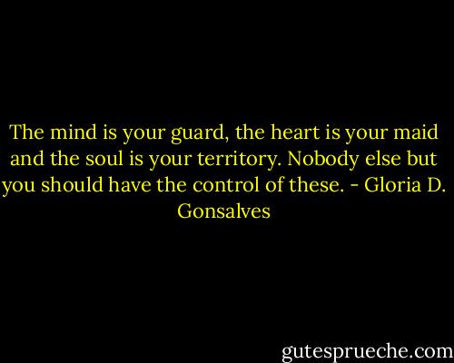 The mind is your guard, the heart is your maid and the soul is your territory. Nobody else but you should have the control of these. - Gloria D. Gonsalves